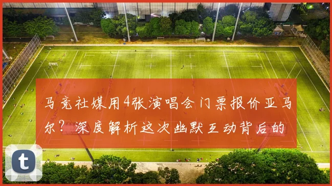 马竞社媒用4张演唱会门票报价亚马尔?深度解析这次幽默互动背后的转会博弈与巴萨回应