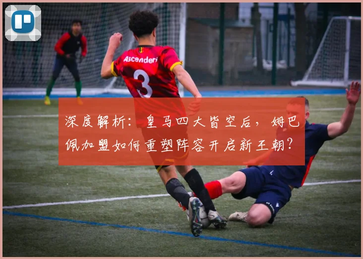 深度解析：皇马四大皆空后，姆巴佩加盟如何重塑阵容开启新王朝？