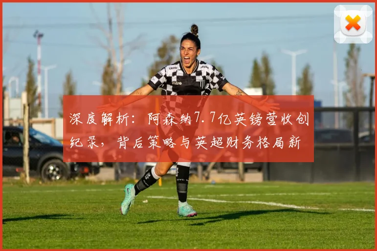 深度解析:阿森纳7.7亿英镑营收创纪录,背后策略与英超财务格局新变化