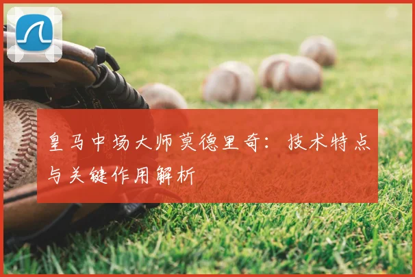 皇马中场大师莫德里奇:技术特点与关键作用解析