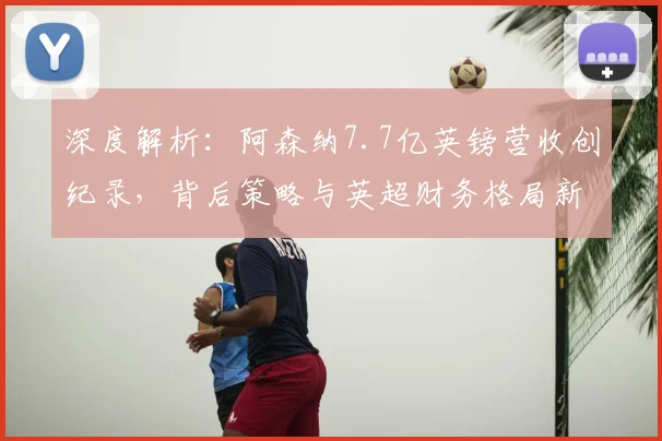 深度解析：阿森纳7.7亿英镑营收创纪录，背后策略与英超财务格局新变化