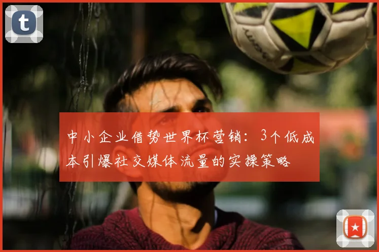中小企业借势世界杯营销:3个低成本引爆社交媒体流量的实操策略