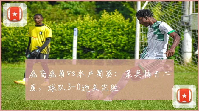 鹿岛鹿角vs水户蜀葵:莱奥梅开二度,球队3-0迎来完胜